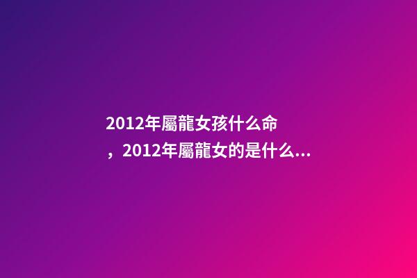 2012年屬龍女孩什么命，2012年屬龍女的是什么命 2012年出生屬龍女孩的運勢，2012年屬龍一生命運